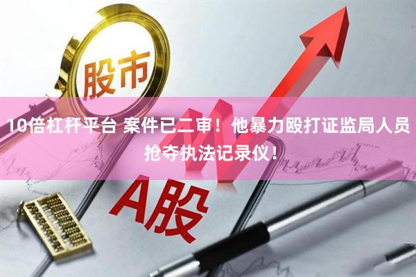 10倍杠杆平台 案件已二审！他暴力殴打证监局人员 抢夺执法记录仪！