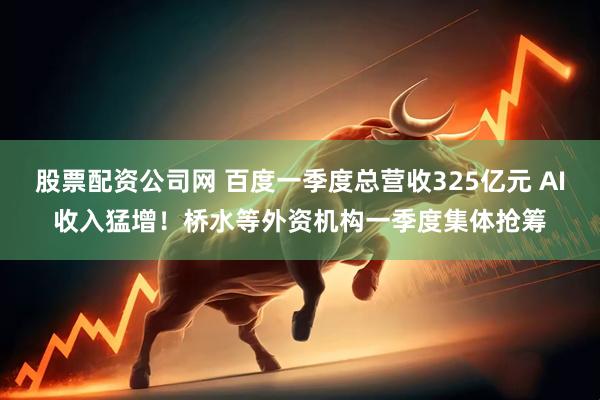 股票配资公司网 百度一季度总营收325亿元 AI收入猛增！桥水等外资机构一季度集体抢筹