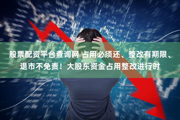 股票配资平台查询网 占用必须还、整改有期限、退市不免责！大股东资金占用整改进行时