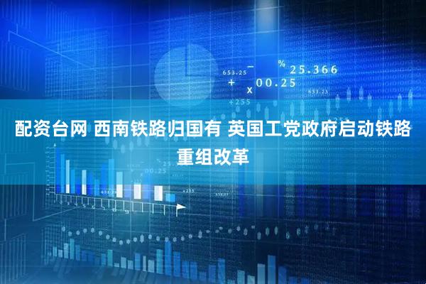 配资台网 西南铁路归国有 英国工党政府启动铁路重组改革