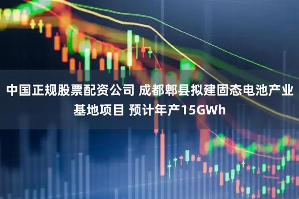 中国正规股票配资公司 成都郫县拟建固态电池产业基地项目 预计年产15GWh