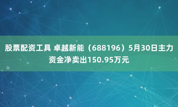 股票配资工具 卓越新能（688196）5月30日主力资金净卖出150.95万元