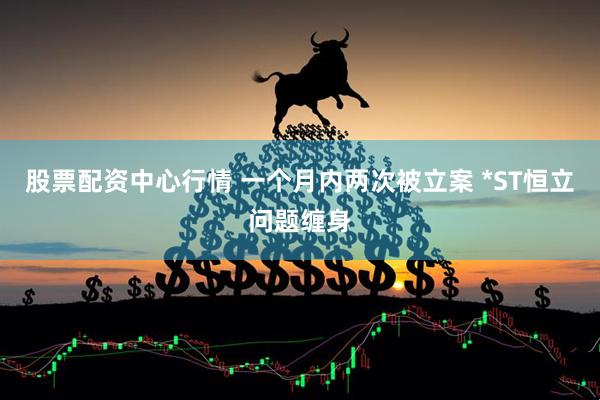 股票配资中心行情 一个月内两次被立案 *ST恒立问题缠身
