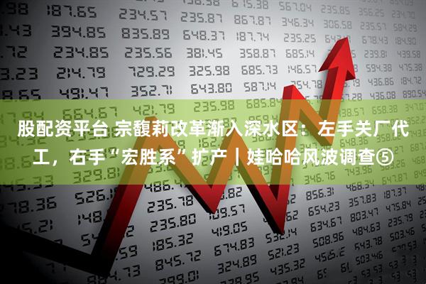 股配资平台 宗馥莉改革渐入深水区：左手关厂代工，右手“宏胜系”扩产｜娃哈哈风波调查⑤