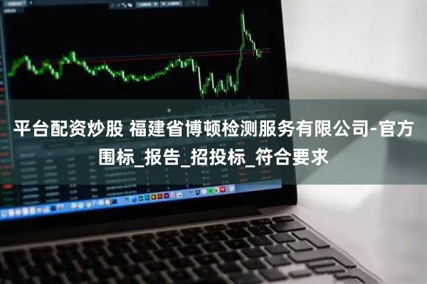 平台配资炒股 福建省博顿检测服务有限公司-官方围标_报告_招投标_符合要求