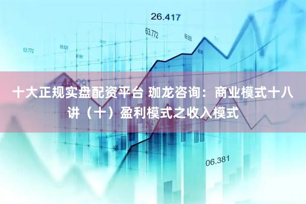 十大正规实盘配资平台 珈龙咨询：商业模式十八讲（十）盈利模式之收入模式