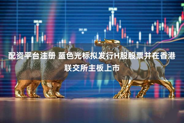 配资平台注册 蓝色光标拟发行H股股票并在香港联交所主板上市