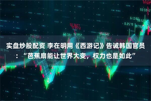 实盘炒股配资 李在明用《西游记》告诫韩国官员：“芭蕉扇能让世界大变，权力也是如此”
