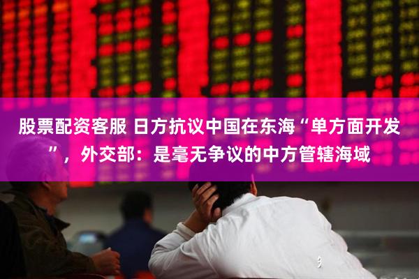 股票配资客服 日方抗议中国在东海“单方面开发”，外交部：是毫无争议的中方管辖海域