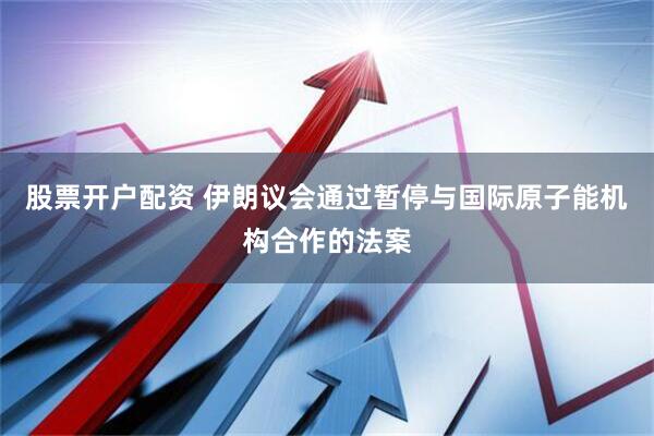 股票开户配资 伊朗议会通过暂停与国际原子能机构合作的法案