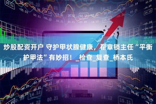 炒股配资开户 守护甲状腺健康，翟章锁主任“平衡护甲法”有妙招！_检查_复查_桥本氏