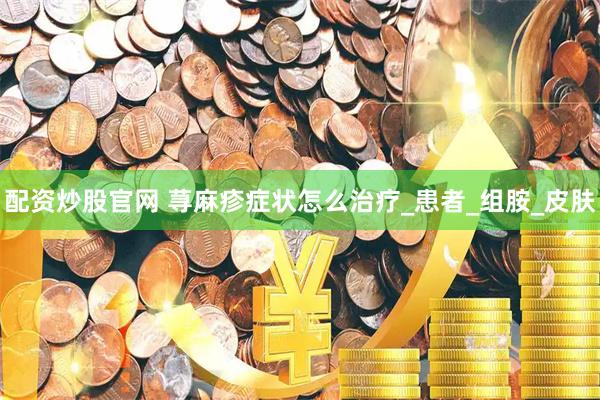 配资炒股官网 荨麻疹症状怎么治疗_患者_组胺_皮肤