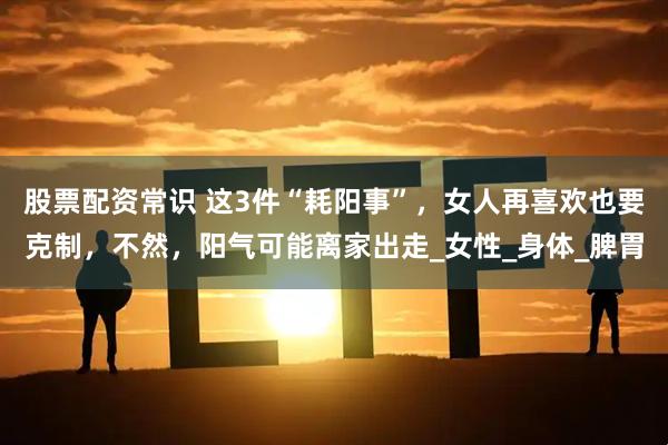 股票配资常识 这3件“耗阳事”，女人再喜欢也要克制，不然，阳气可能离家出走_女性_身体_脾胃