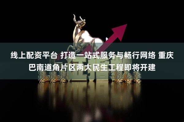 线上配资平台 打造一站式服务与畅行网络 重庆巴南道角片区两大民生工程即将开建