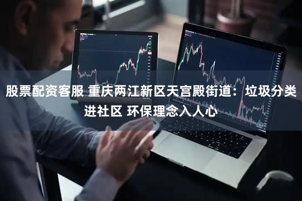 股票配资客服 重庆两江新区天宫殿街道：垃圾分类进社区 环保理念入人心