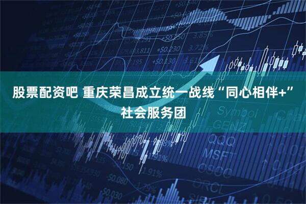 股票配资吧 重庆荣昌成立统一战线“同心相伴+”社会服务团