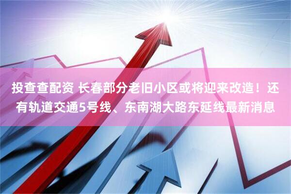 投查查配资 长春部分老旧小区或将迎来改造！还有轨道交通5号线、东南湖大路东延线最新消息