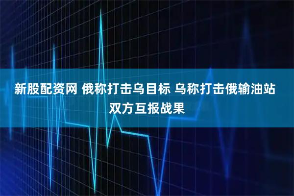 新股配资网 俄称打击乌目标 乌称打击俄输油站 双方互报战果