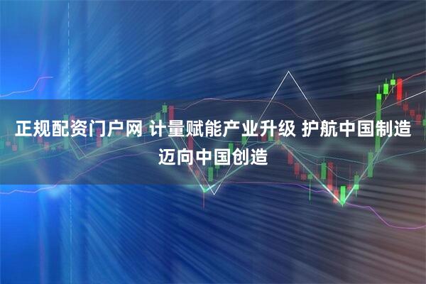 正规配资门户网 计量赋能产业升级 护航中国制造迈向中国创造