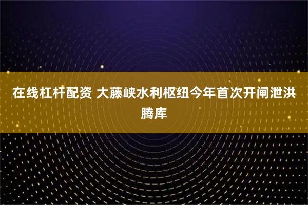 在线杠杆配资 大藤峡水利枢纽今年首次开闸泄洪腾库