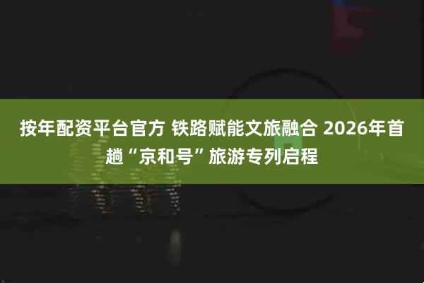 按年配资平台官方 铁路赋能文旅融合 2026年首趟“京和号”旅游专列启程