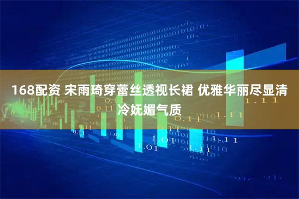 168配资 宋雨琦穿蕾丝透视长裙 优雅华丽尽显清冷妩媚气质