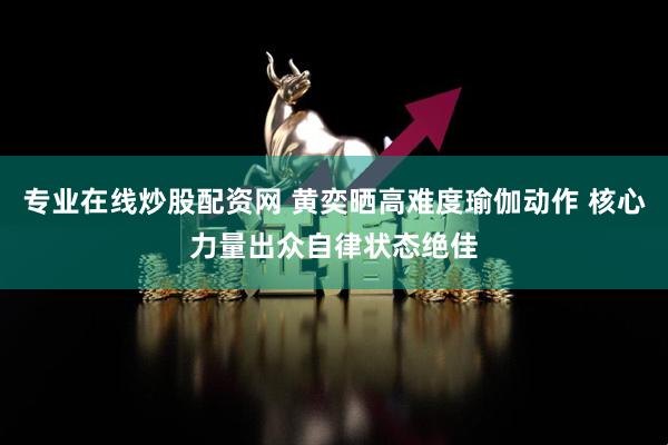 专业在线炒股配资网 黄奕晒高难度瑜伽动作 核心力量出众自律状态绝佳