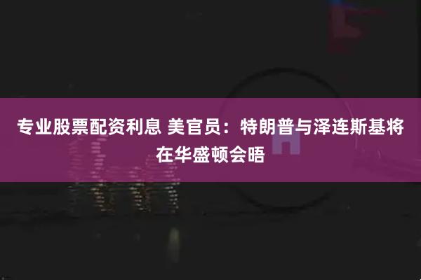 专业股票配资利息 美官员：特朗普与泽连斯基将在华盛顿会晤