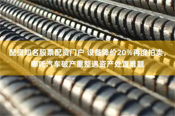 配资知名股票配资门户 设备降价20%再度拍卖，哪吒汽车破产重整遇资产处置难题