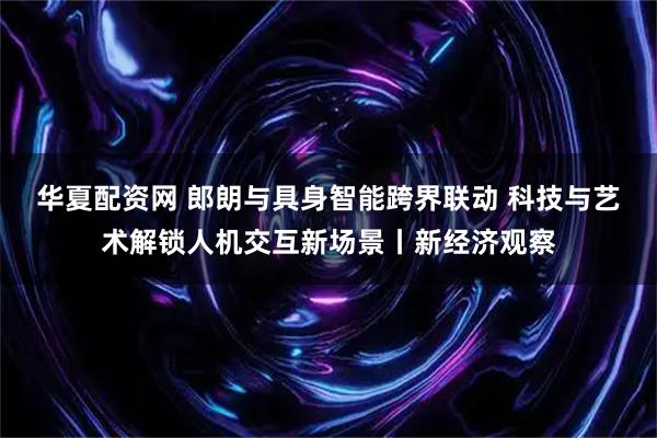 华夏配资网 郎朗与具身智能跨界联动 科技与艺术解锁人机交互新场景丨新经济观察