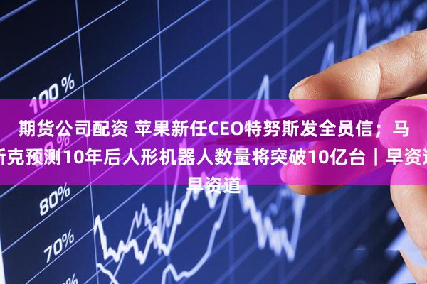 期货公司配资 苹果新任CEO特努斯发全员信；马斯克预测10年后人形机器人数量将突破10亿台｜早资道