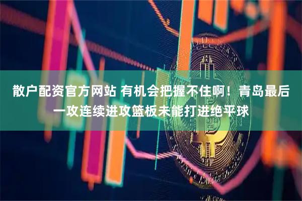 散户配资官方网站 有机会把握不住啊！青岛最后一攻连续进攻篮板未能打进绝平球